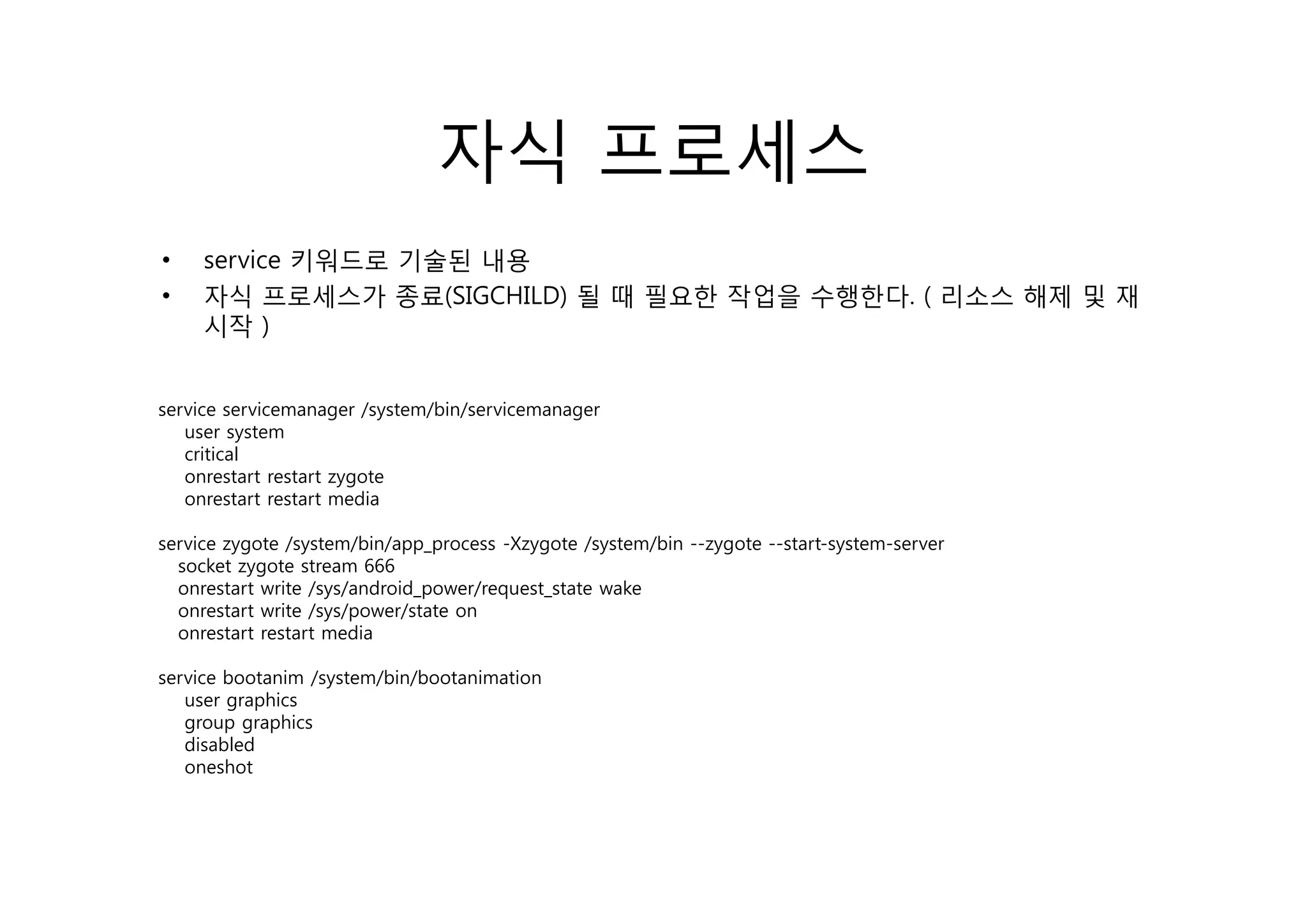 자식 프로세스
•    service 키워드로 기술된 내용
         i
•    자식 프로세스가 종료(SIGCHILD) 될 때 필요한 작업을 수행한다. ( 리소스 해제 및 재
     시작 )


service servicemanager /system/bin/servicemanager
   user system
   critical
   onrestart restart zygote
   onrestart restart media

service zygote /system/bin/app_process -Xzygote /system/bin --zygote --start-system-server
  socket zygote stream 666
  onrestart write /sys/android_power/request_state wake
  onrestart write /sys/power/state on
  onrestart restart media

service b
    i bootanim /
              i /system/bin/bootanimation
                       /bi /b     i   i
   user graphics
   group graphics
   disabled
   oneshot
 