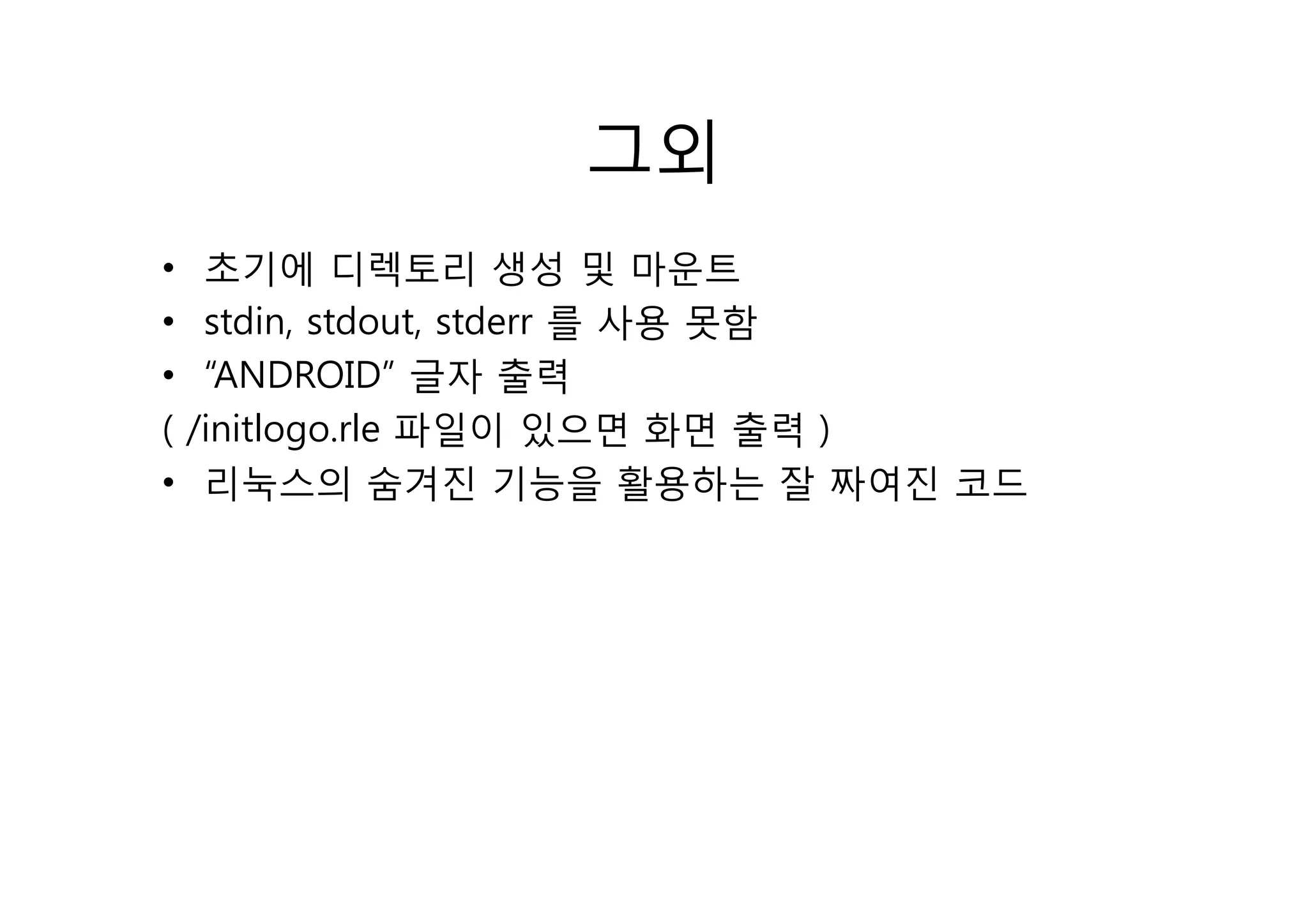 그외
•    초기에 디렉 리 생성 및 마
        기에 디렉토리               마운트
•    stdin, stdout, stderr 를 사용 못함
•    “ANDROID” 글자 출력
(   /initlogo.rle 파일이 있으면 화면 출력 )
•    리눅스의 숨겨진 기능을 활용하는 잘 짜여진 코드
 