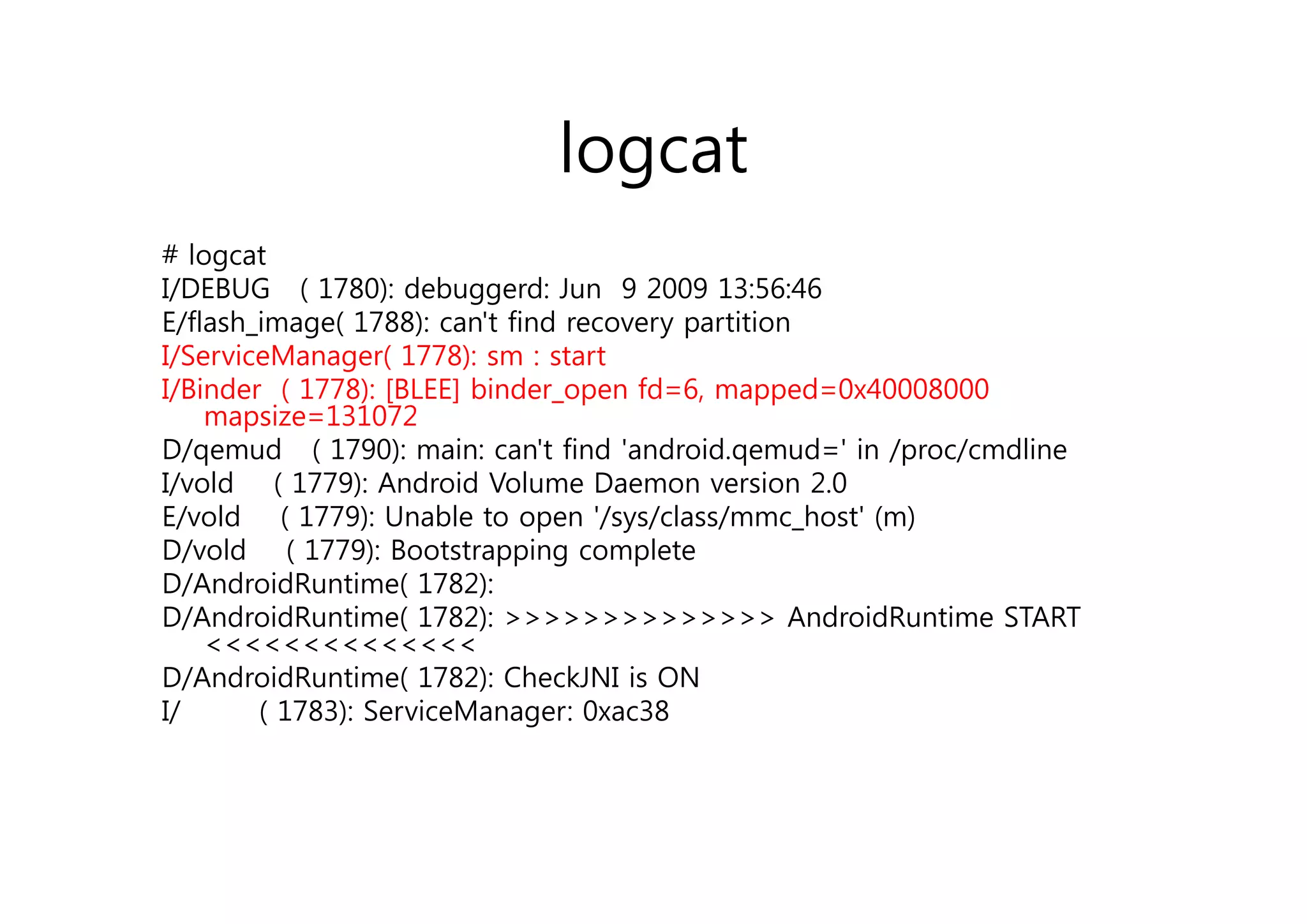 logcat
# logcat
I/DEBUG ( 1780): debuggerd: Jun 9 2009 13:56:46
E/flash_image( 1788): can't find recovery partition
I/ServiceManager( 1778): sm : start
I/Binder ( 1778): [BLEE] binder_open fd=6, mapped=0x40008000
     mapsize=131072
D/qemud ( 1790): main: can't find 'android.qemud=' in /proc/cmdline
   /q              )                          q       /p /
I/vold ( 1779): Android Volume Daemon version 2.0
E/vold ( 1779): Unable to open '/sys/class/mmc_host' (m)
D/vold ( 1779): Bootstrapping complete
D/AndroidRuntime( 1782):
D/AndroidRuntime( 1782): >>>>>>>>>>>>>> AndroidRuntime START
     <<<<<<<<<<<<<<
D/AndroidRuntime( 1782): CheckJNI is
D/A d idR ti ( 1782) Ch kJNI i ON
I/      ( 1783): ServiceManager: 0xac38
 