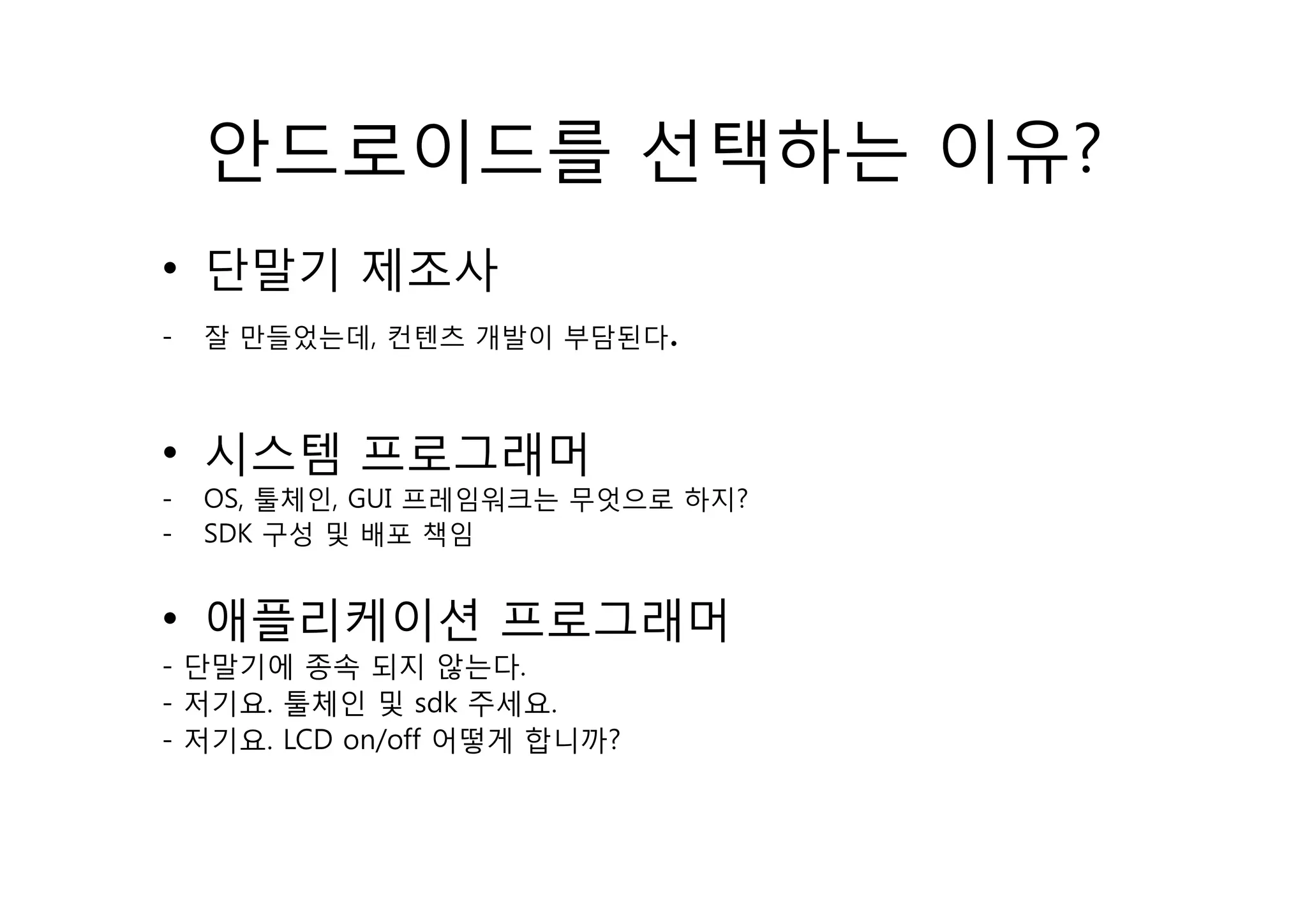 안드로이드를 선택하는 이유?
• 단말기 제조사
-   잘 만들었는데, 컨텐츠 개발이 부담된다    .

• 시스템 프로그래머
-   OS, 툴체인, GUI 프레임워크는 무엇으로 하지?
-   SDK 구성 및 배포 책임


• 애플리케이션 프로그래머
- 단말기에 종속 되지 않는다  않는다.
- 저기요. 툴체인 및 sdk 주세요.
- 저기요. LCD on/off 어떻게 합니까?
 