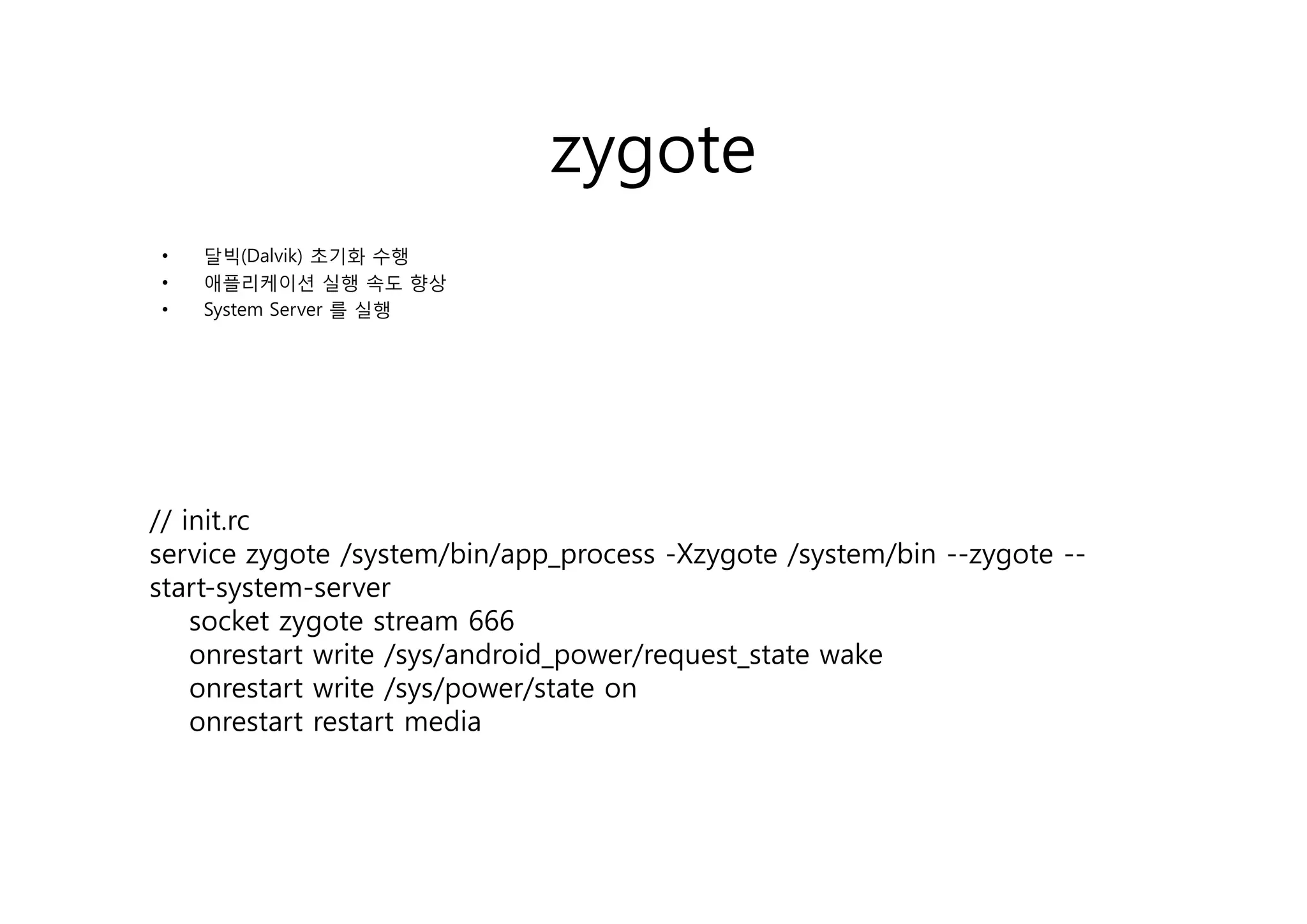zygote
•   달빅(Dalvik)
    달빅(D l ik) 초기화 수행
•   애플리케이션 실행 속도 향상
•   System Server 를 실행




// init.rc
service zygote / y
           yg   /system/bin/app_process -Xzygote /system/bin --zygote --
                        / / pp_p           yg     / y     /     yg
start-system-server
    socket zygote stream 666
    onrestart write /sys/android_power/request_state wake
    onrestart write /sys/power/state on
    onrestart restart media
 