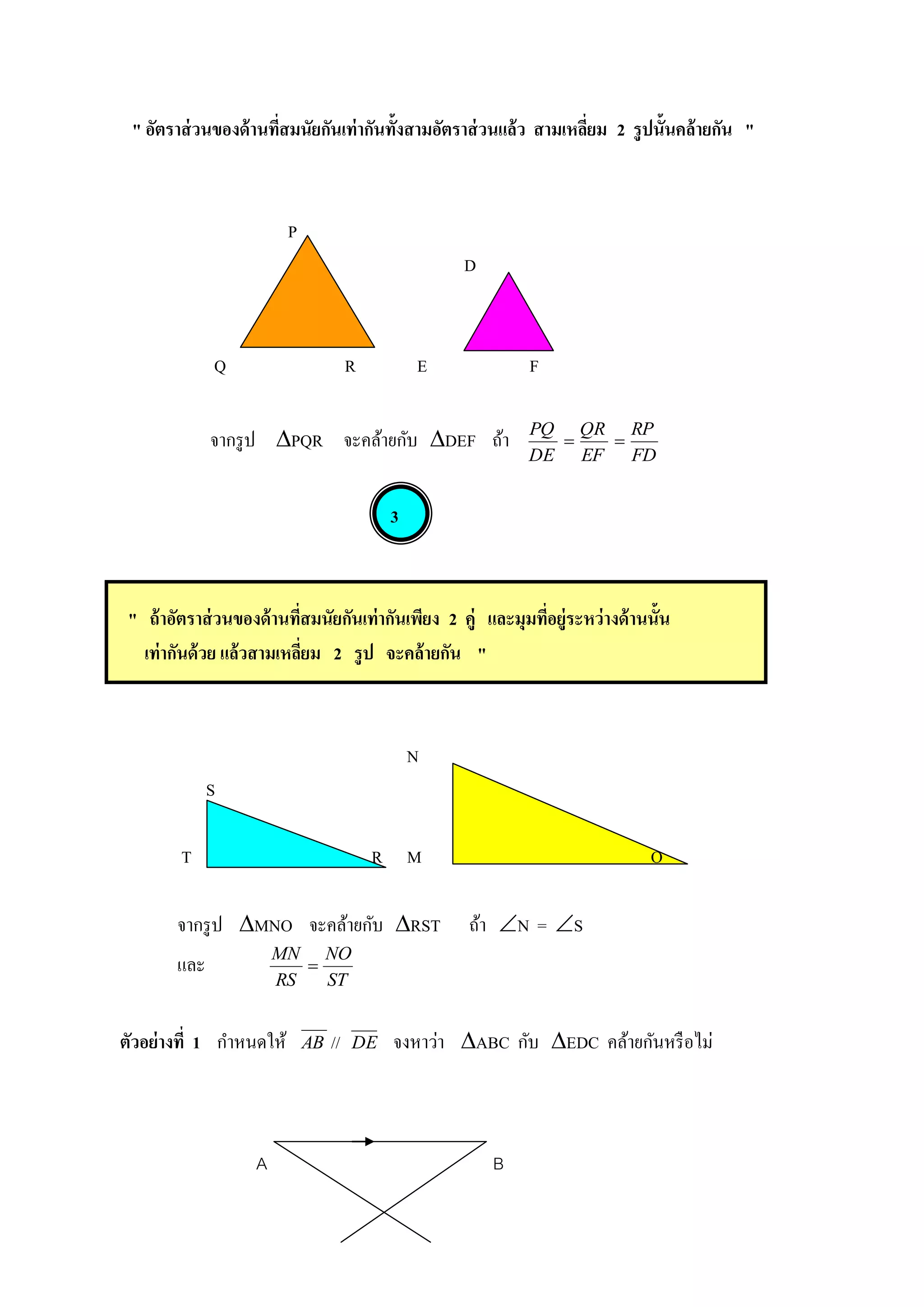 " อัตราส่ วนของด้ านทีสมนัยกันเท่ากันทั้งสามอัตราส่ วนแล้ว สามเหลียม 2 รู ปนั้นคล้ ายกัน "
                       ่                                           ่



                         P
                                                    D



              Q                        R        E            F


              จากรู ป PQR จะคล้ายกับ DEF ถ้า               PQ QR RP
                                                                 
                                                             DE EF FD


                                            3



 " ถ้ าอัตราส่ วนของด้ านทีสมนัยกันเท่ากันเพียง 2 คู่ และมุมทีอยู่ระหว่ างด้ านนั้น
                           ่                                  ่
   เท่ากันด้ วย แล้วสามเหลียม 2 รู ป จะคล้ ายกัน "
                             ่



                                                N
              S

         T                                 R M                                  O

        จากรู ป MNO จะคล้ายกับ RST                 ถ้า N = S
                        MN NO
        และ                
                        RS   ST


ตัวอย่างที่ 1 กาหนดให้       AB   //   DE   จงหาว่า ABC กับ EDC คล้ายกันหรื อไม่



                    A                                   B
 