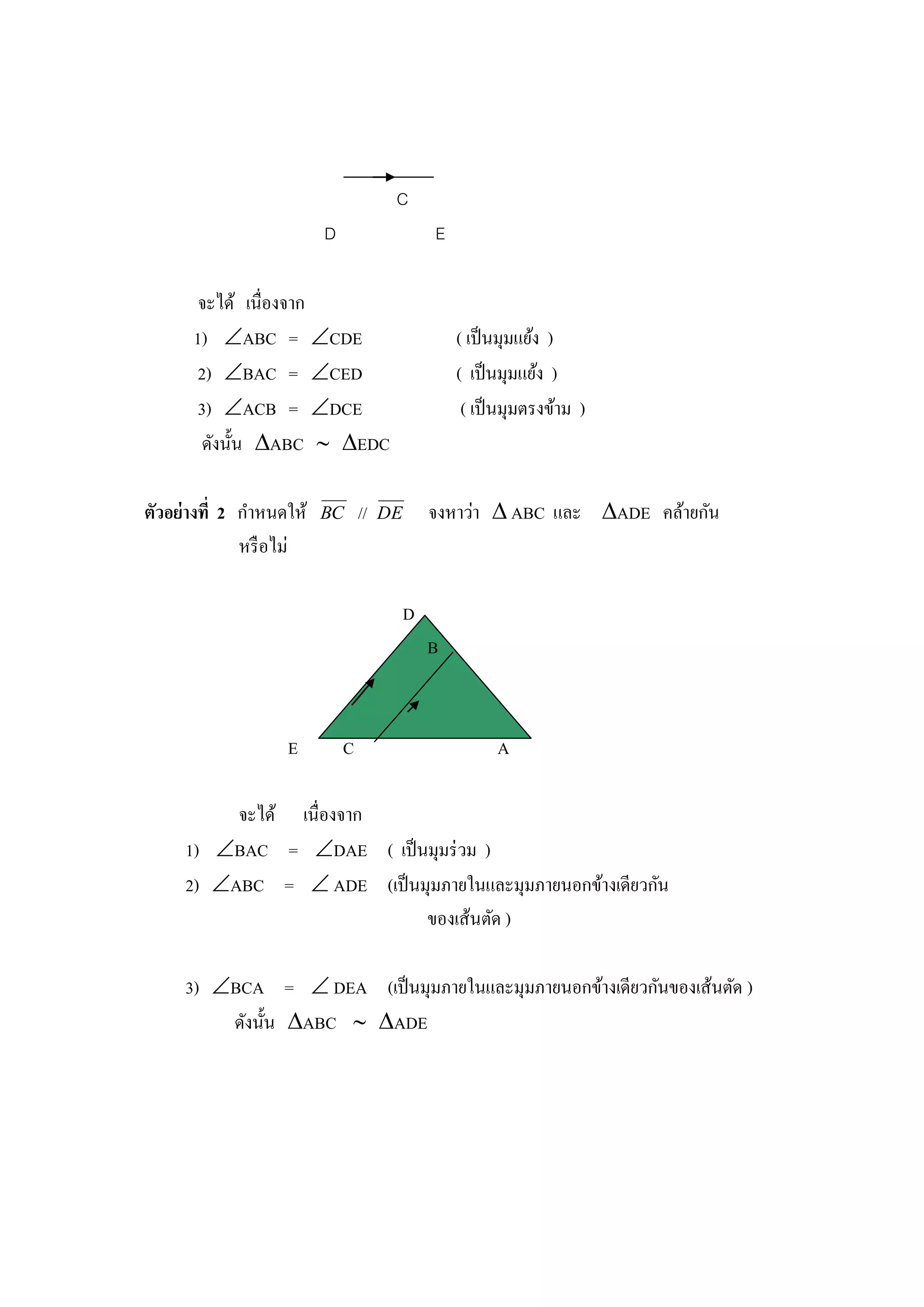 C
                         D                     E

       จะได้ เนื่องจาก
      1) ABC = CDE                               ( เป็ นมุมแย้ง )
       2) BAC = CED                              ( เป็ นมุมแย้ง )
       3) ACB = DCE                               ( เป็ นมุมตรงข้าม )
        ดังนั้น ABC  EDC

ตัวอย่างที่ 2 กาหนดให้   BC      //   DE       จงหาว่า  ABC และ ADE คล้ายกัน
              หรื อไม่

                                           D
                                               B



                   E         C                           A

          จะได้ เนื่องจาก
     1) BAC = DAE ( เป็ นมุมร่ วม )
     2) ABC =  ADE (เป็ นมุมภายในและมุมภายนอกข้างเดียวกัน
                            ของเส้นตัด )

     3) BCA =  DEA (เป็ นมุมภายในและมุมภายนอกข้างเดียวกันของเส้นตัด )
         ดังนั้น ABC  ADE
 