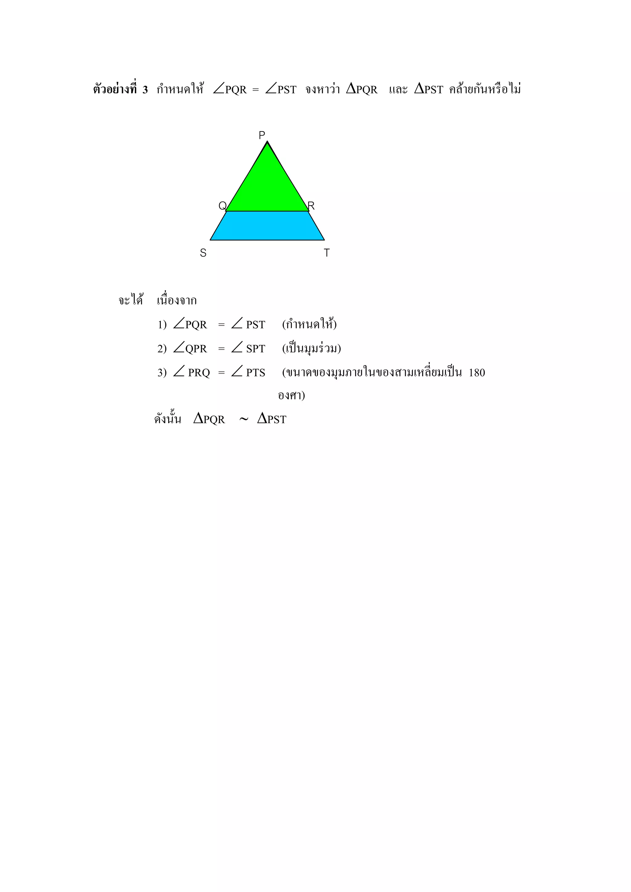 ตัวอย่างที่ 3 กาหนดให้ PQR = PST จงหาว่า PQR และ PST คล้ายกันหรื อไม่

                            P



                      Q             R

                  S                     T

    จะได้ เนื่องจาก
          1) PQR =  PST (กาหนดให้)
          2) QPR =  SPT (เป็ นมุมร่ วม)
          3)  PRQ =  PTS (ขนาดของมุมภายในของสามเหลี่ยมเป็ น 180
                            องศา)
          ดังนั้น PQR  PST
 