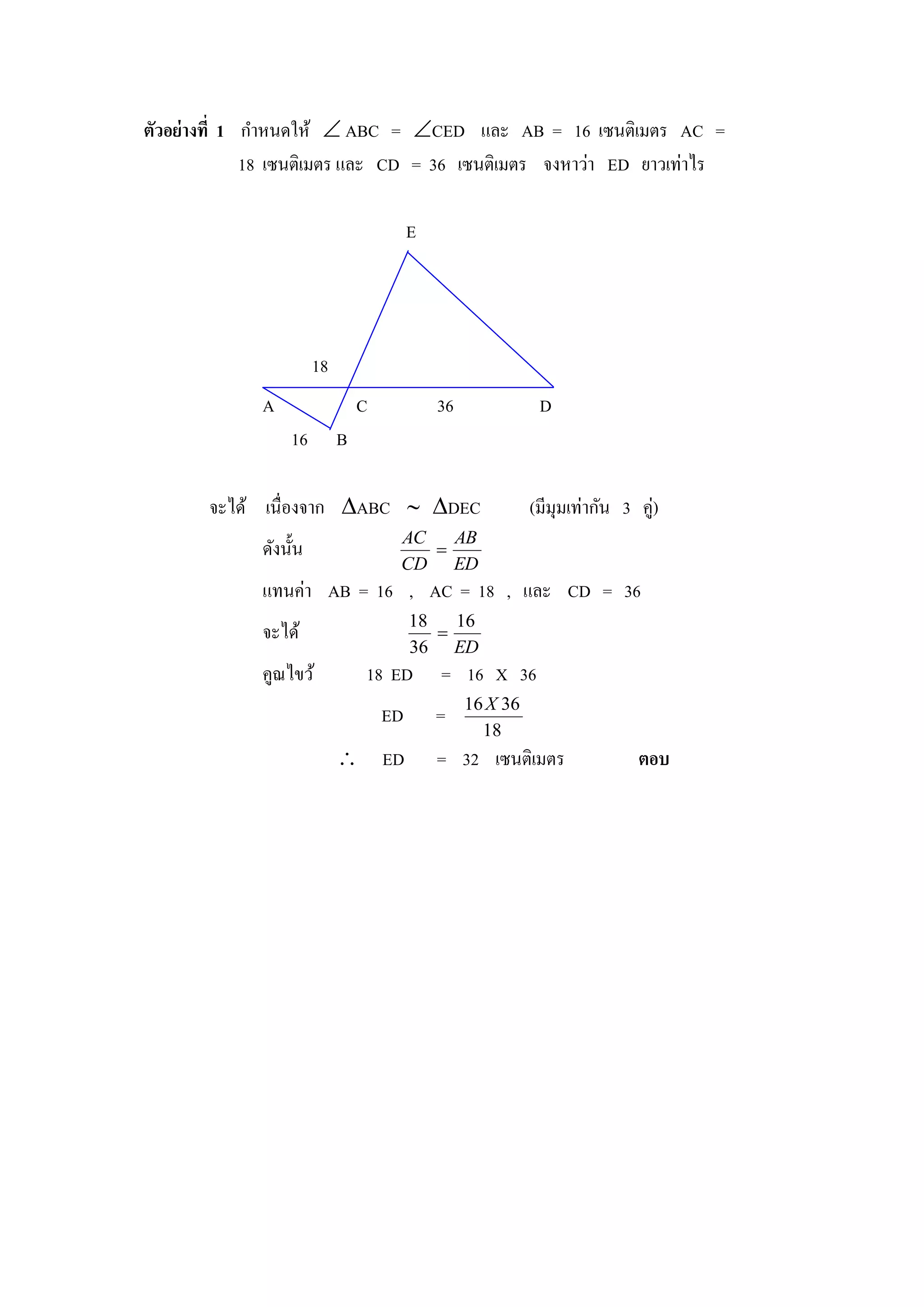 ตัวอย่างที่ 1 กาหนดให้  ABC = CED และ AB = 16 เซนติเมตร AC =
              18 เซนติเมตร และ CD = 36 เซนติเมตร จงหาว่า ED ยาวเท่าไร

                                          E




                        18
              A                  C            36              D
                  16         B

       จะได้ เนื่องจาก ABC  DEC                           (มีมุมเท่ากัน 3 คู่)
                                      AC   AB
              ดังนั้น                    
                                      CD ED
              แทนค่า AB = 16 , AC = 18 , และ CD = 36
                                          18   16
              จะได้                          
                                          36 ED
              คูณไขว้            18 ED        = 16 X 36
                                                   16 X 36
                                     ED       =
                                                     18
                              ED             = 32 เซนติเมตร                 ตอบ
 