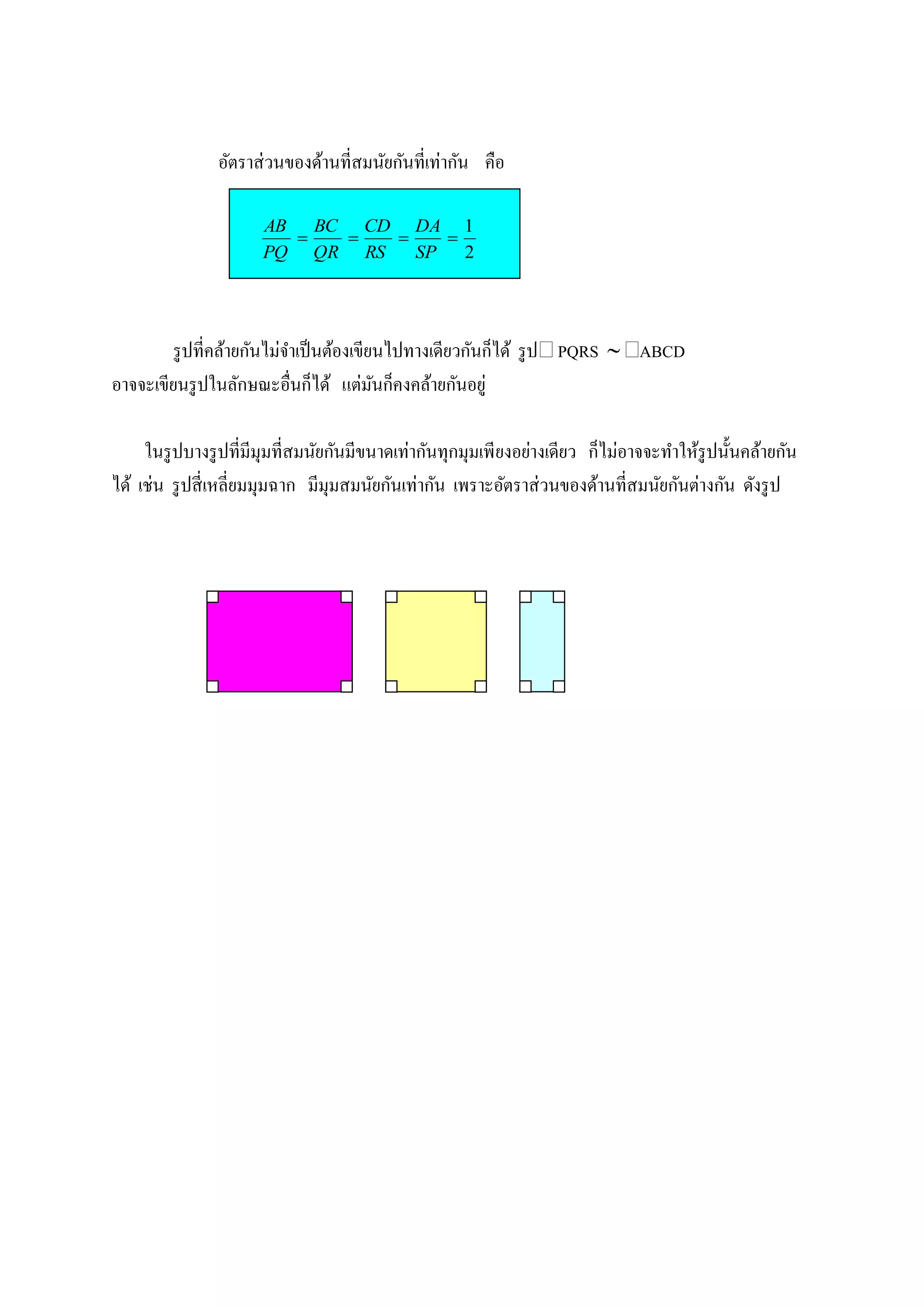 อัตราส่ วนของด้านที่สมนัยกันที่เท่ากัน คือ

                      AB BC CD DA 1
                                 
                      PQ QR RS   SP   2




        รู ปที่คล้ายกันไม่จาเป็ นต้องเขียนไปทางเดียวกันก็ได้ รู ป PQRS  ABCD
อาจจะเขียนรู ปในลักษณะอื่นก็ได้ แต่มนก็คงคล้ายกันอยู่
                                         ั

     ในรู ปบางรู ปที่มีมุมที่สมนัยกันมีขนาดเท่ากันทุกมุมเพียงอย่างเดียว ก็ไม่อาจจะทาให้รูปนั้นคล้ายกัน
ได้ เช่น รู ปสี่ เหลี่ยมมุมฉาก มีมุมสมนัยกันเท่ากัน เพราะอัตราส่ วนของด้านที่สมนัยกันต่างกัน ดังรู ป
 