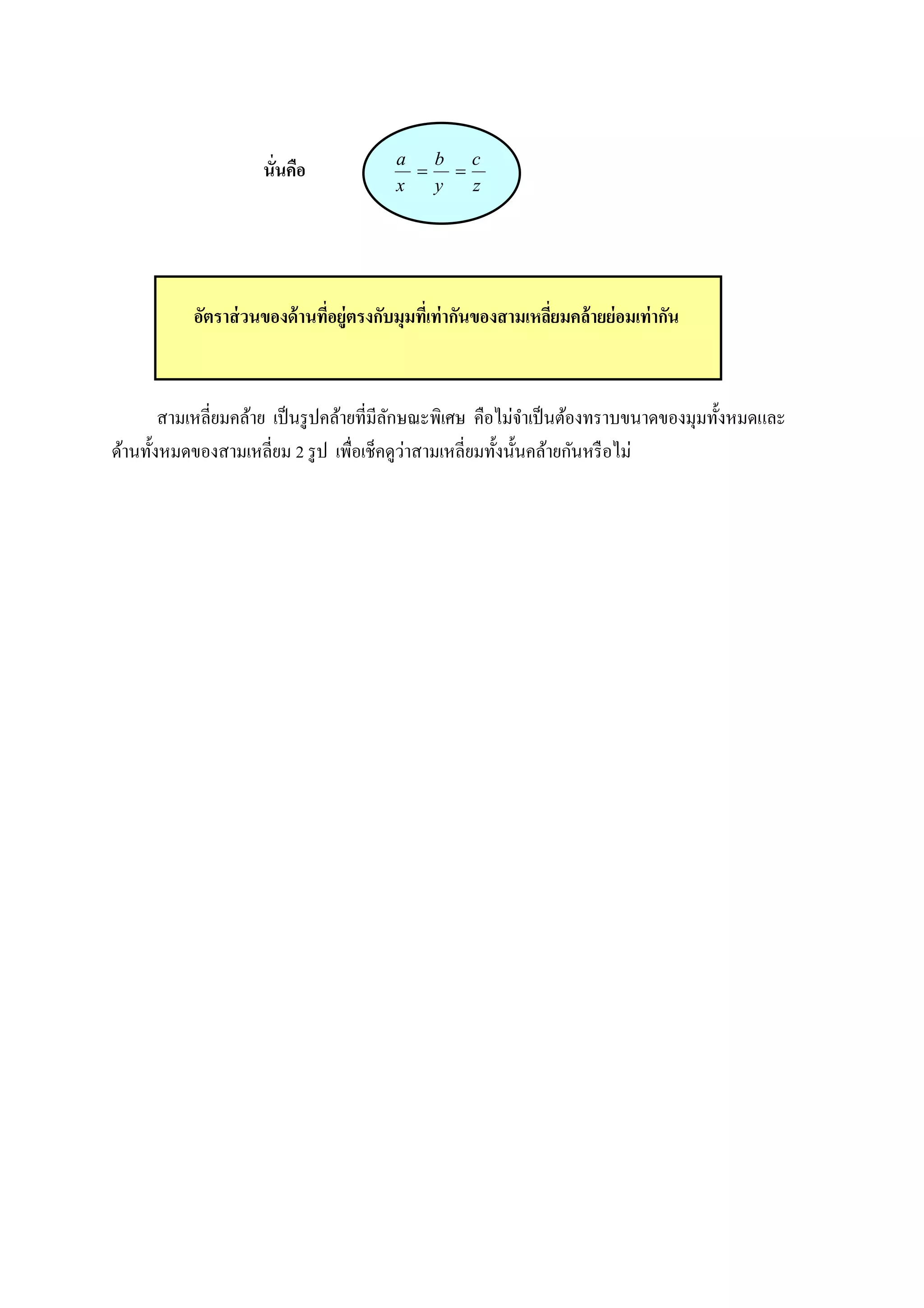 a   b c
                     นั่นคือ                   
                                          x   y   z




           อัตราส่ วนของด้ านทีอยู่ตรงกับมุมทีเ่ ท่ ากันของสามเหลียมคล้ ายย่ อมเท่ ากัน
                               ่                                  ่



        สามเหลี่ยมคล้าย เป็ นรู ปคล้ายที่มีลกษณะพิเศษ คือไม่จาเป็ นต้องทราบขนาดของมุมทั้งหมดและ
                                            ั
                                              ่
ด้านทั้งหมดของสามเหลี่ยม 2 รู ป เพื่อเช็คดูวาสามเหลี่ยมทั้งนั้นคล้ายกันหรื อไม่
 