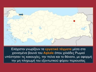 Ειάρηζηνη γλωξίδνπλ ηα εργατικά τάγματα κέζα ζηα
    ρηνληζκέλα βνπλά ηνπ Aşkale όπνπ ρηιηάδεο Ρωκηνί
ππέζηεζαλ ηηο θαθνπρίεο, ηελ πείλα θαη ην ζάλαην, κε αθνξκή
    ηελ κε πιεξωκή ηνπ εμνληωηηθνύ θόξνπ πεξηνπζίαο
 