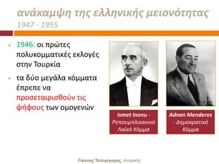 ανάκαμψθ τθσ ελλθνικισ μειονότθτασ
    1947 - 1955

•   1946: οι πρϊτεσ
    πολυκομματικζσ εκλογζσ
    ςτθν Σουρκία
•   τα δφο μεγάλα κόμματα
    ζπρεπε να
    προςεταιριςκοφν τισ
    ψιφουσ των ομογενϊν
                                      Ismet Inonu -   Adnan Menderes
                                    Ρεπουμπλικανικό    - Δθμοκρατικό
                                      Λαϊκό Κόμμα          Κόμμα




                    Γιάννης Τσιλιμίγκρας, Ιζηοπικόρ
 
