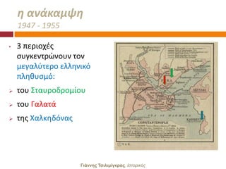 θ ανάκαμψθ
    1947 - 1955

•   3 περιοχζσ
    ςυγκεντρϊνουν τον
    μεγαλφτερο ελλθνικό
    πλθκυςμό:
   του ΢ταυροδρομίου
   του Γαλατά
   τθσ Χαλκθδόνασ




                     Γιάννης Τσιλιμίγκρας, Ιζηοπικόρ
 