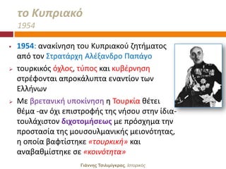 το Κυπριακό
    1954

   1954: ανακίνθςθ του Κυπριακοφ ηθτιματοσ
    από τον ΢τρατάρχθ Αλζξανδρο Παπάγο
   τουρκικόσ όχλοσ, τφποσ και κυβζρνθςθ
    ςτρζφονται απροκάλυπτα εναντίον των
    Ελλινων
   Με βρετανικι υποκίνθςθ θ Σουρκία κζτει
    κζμα -αν όχι επιςτροφισ τθσ νιςου ςτθν ίδια-
    τουλάχιςτον διχοτομήςεωσ με πρόςχθμα τθν
    προςταςία τθσ μουςουλμανικισ μειονότθτασ,
    θ οποία βαφτίςτθκε «τουρκικι» και
    αναβακμίςτθκε ςε «κοινότθτα»
                     Γιάννης Τσιλιμίγκρας, Ιζηοπικόρ
 