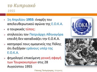 το Κυπριακό
    1955

   1θ Απριλίου 1955: ζναρξθ του
    απελευκερωτικοφ αγϊνα τθσ Ε.Ο.Κ.Α.
   ο τουρκικόσ τφποσ:
   ςτθλιτεφει τον Πατριάρχθ Ακθναγόρα
    επειδι δεν καταδικάηει τθν Ε.Ο.Κ.Α.
   κατθγορεί τουσ ομογενείσ τθσ Πόλθσ
    ότι διεξιγαν εράνουσ υπζρ τθσ
    Ε.Ο.Κ.Α.
   φθμολογεί επικείμενθ γενικι ςφαγι
    των Σουρκοκυπρίων ςτισ 28
    Αυγοφςτου 1955
                     Γιάννης Τσιλιμίγκρας, Ιζηοπικόρ
 