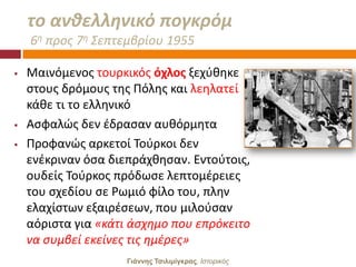 το ανκελλθνικό πογκρόμ
    6θ προσ 7θ ΢επτεμβρίου 1955

   Μαινόμενοσ τουρκικόσ όχλοσ ξεχφκθκε
    ςτουσ δρόμουσ τθσ Πόλθσ και λεθλατεί
    κάκε τι το ελλθνικό
   Αςφαλϊσ δεν ζδραςαν αυκόρμθτα
   Προφανϊσ αρκετοί Σοφρκοι δεν
    ενζκριναν όςα διεπράχκθςαν. Εντοφτοισ,
    ουδείσ Σοφρκοσ πρόδωςε λεπτομζρειεσ
    του ςχεδίου ςε Ρωμιό φίλο του, πλθν
    ελαχίςτων εξαιρζςεων, που μιλοφςαν
    αόριςτα για «κάτι άςχθμο που επρόκειτο
    να ςυμβεί εκείνεσ τισ θμζρεσ»
                     Γιάννης Τσιλιμίγκρας, Ιζηοπικόρ
 