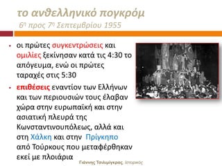 το ανκελλθνικό πογκρόμ
    6θ προσ 7θ ΢επτεμβρίου 1955

   οι πρϊτεσ ςυγκεντρϊςεισ και
    ομιλίεσ ξεκίνθςαν κατά τισ 4:30 το
    απόγευμα, ενϊ οι πρϊτεσ
    ταραχζσ ςτισ 5:30
   επιθζςεισ εναντίον των Ελλινων
    και των περιουςιϊν τουσ ζλαβαν
    χϊρα ςτθν ευρωπαϊκι και ςτθν
    αςιατικι πλευρά τθσ
    Κωνςταντινουπόλεωσ, αλλά και
    ςτθ Χάλκθ και ςτθν Πρίγκθπο
    από Σοφρκουσ που μεταφζρκθκαν
    εκεί με πλοιάρια
                      Γιάννης Τσιλιμίγκρας, Ιζηοπικόρ
 