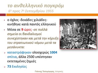το ανκελλθνικό πογκρόμ
    6θ προσ 7θ ΢επτεμβρίου 1955

   ο όχλοσ -δεκάδεσ χιλιάδεσ-
    κινικθκε κατά παντόσ ελλθνικοφ
   Μζςα ςε 9 ϊρεσ -ςε πολλά
    ςθμεία οι βανδαλιςμοί
    ςυνεχίςτθκαν και μετά τθν κιρυξθ
    του ςτρατιωτικοφ νόμου μετά τα
    μεςάνυκτα:
   καταςτράφθκαν ολοςχερϊσ 1004
    ςπίτια, άλλα 2500 υπζςτθςαν
    εκτεταμζνεσ ηθμιζσ
   73 Εκκλθςίεσ
                     Γιάννης Τσιλιμίγκρας, Ιζηοπικόρ
 
