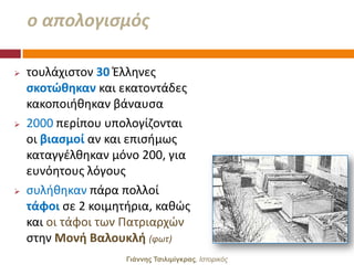 ο απολογιςμόσ

   τουλάχιςτον 30 Ζλλθνεσ
    ςκοτώθηκαν και εκατοντάδεσ
    κακοποιικθκαν βάναυςα
   2000 περίπου υπολογίηονται
    οι βιαςμοί αν και επιςιμωσ
    καταγγζλκθκαν μόνο 200, για
    ευνόθτουσ λόγουσ
   ςυλικθκαν πάρα πολλοί
    τάφοι ςε 2 κοιμθτιρια, κακϊσ
    και οι τάφοι των Πατριαρχϊν
    ςτθν Μονή Βαλουκλή (φωτ)
                     Γιάννης Τσιλιμίγκρας, Ιζηοπικόρ
 