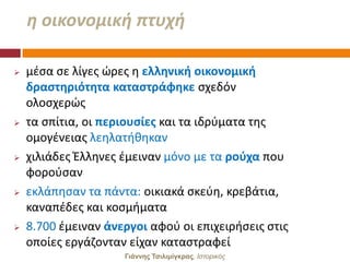 θ οικονομικι πτυχι

   μζςα ςε λίγεσ ϊρεσ θ ελληνική οικονομική
    δραςτηριότητα καταςτράφηκε ςχεδόν
    ολοςχερϊσ
   τα ςπίτια, οι περιουςίεσ και τα ιδρφματα τθσ
    ομογζνειασ λεθλατικθκαν
   χιλιάδεσ Ζλλθνεσ ζμειναν μόνο με τα ροφχα που
    φοροφςαν
   εκλάπθςαν τα πάντα: οικιακά ςκεφθ, κρεβάτια,
    καναπζδεσ και κοςμιματα
   8.700 ζμειναν άνεργοι αφοφ οι επιχειριςεισ ςτισ
    οποίεσ εργάηονταν είχαν καταςτραφεί
                     Γιάννης Τσιλιμίγκρας, Ιζηοπικόρ
 
