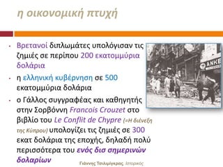 θ οικονομικι πτυχι

•   Βρετανοί διπλωμάτεσ υπολόγιςαν τισ
    ηθμιζσ ςε περίπου 200 εκατομμφρια
    δολάρια
•   θ ελλθνικι κυβζρνθςθ ςε 500
    εκατομμφρια δολάρια
•   ο Γάλλοσ ςυγγραφζασ και κακθγθτισ
    ςτθν ΢ορβόννθ Francois Crouzet ςτο
    βιβλίο του Le Conflit de Chypre (=Η διζνεξθ
    τθσ Κφπρου) υπολογίηει τισ ηθμιζσ ςε 300
    εκατ δολάρια τθσ εποχισ, δθλαδι πολφ
    περιςςότερα του ενόσ δις ςθμερινϊν
    δολαρίων            Γιάννης Τσιλιμίγκρας, Ιζηοπικόρ
 