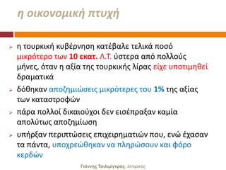 θ οικονομικι πτυχι

   θ τουρκικι κυβζρνθςθ κατζβαλε τελικά ποςό
    μικρότερο των 10 εκατ. Λ.Σ. φςτερα από πολλοφσ
    μινεσ, όταν θ αξία τθσ τουρκικισ λίρασ είχε υποτιμθκεί
    δραματικά
   δόκθκαν αποηθμιϊςεισ μικρότερεσ του 1% τθσ αξίασ
    των καταςτροφϊν
   πάρα πολλοί δικαιοφχοι δεν ειςζπραξαν καμία
    απολφτωσ αποηθμίωςθ
   υπιρξαν περιπτϊςεισ επιχειρθματιϊν που, ενϊ ζχαςαν
    τα πάντα, υποχρεϊκθκαν να πλθρϊςουν και φόρο
    κερδϊν
                      Γιάννης Τσιλιμίγκρας, Ιζηοπικόρ
 