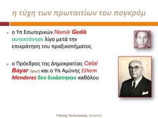 θ τφχθ των πρωταιτίων του πογκρόμ

   ο Τπ Εςωτερικϊν Namik Gedik
    αυτοκτόνθςε λίγο μετά τθν
    επικράτθςθ του πραξικοπιματοσ

   ο Πρόεδροσ τθσ Δθμοκρατίασ Celal
    Bayar (φωτ) και ο Τπ Αμφνθσ Ethem
    Menderes δεν δικάςτηκαν κακόλου




                    Γιάννης Τσιλιμίγκρας, Ιζηοπικόρ
 