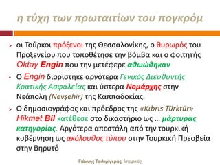 θ τφχθ των πρωταιτίων του πογκρόμ

   οι Σοφρκοι πρόξενοι τθσ Θεςςαλονίκθσ, ο κυρωρόσ του
    Προξενείου που τοποκζτθςε τθν βόμβα και ο φοιτθτισ
    Oktay Engin που τθν μετζφερε ακωϊκθκαν
   Ο Engin διορίςτθκε αργότερα Γενικόσ Διευκυντισ
    Κρατικισ Αςφαλείασ και φςτερα Νομάρχθσ ςτθν
    Νεάπολθ (Nevşehir) τθσ Καππαδοκίασ.
   Ο δθμοςιογράφοσ και πρόεδροσ τθσ «Kιbrιs Türktür»
    Hikmet Bil κατζκεςε ςτο δικαςτιριο ωσ … μάρτυρασ
    κατθγορίασ. Αργότερα απεςτάλθ από τθν τουρκικι
    κυβζρνθςθ ωσ ακόλουκοσ τφπου ςτθν Σουρκικι Πρεςβεία
    ςτθν Βθρυτό
                    Γιάννης Τσιλιμίγκρας, Ιζηοπικόρ
 