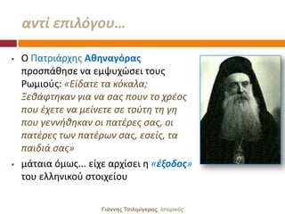 αντί επιλόγου…

   Ο Πατριάρχθσ Αθηναγόρασ
    προςπάκθςε να εμψυχϊςει τουσ
    Ρωμιοφσ: «Είδατε τα κόκαλα;
    Ξεκάφτθκαν για να ςασ πουν το χρζοσ
    που ζχετε να μείνετε ςε τοφτθ τθ γθ
    που γεννικθκαν οι πατζρεσ ςασ, οι
    πατζρεσ των πατζρων ςασ, εςείσ, τα
    παιδιά ςασ»
   μάταια όμωσ... είχε αρχίςει θ «ζξοδοσ»
    του ελλθνικοφ ςτοιχείου

                     Γιάννης Τσιλιμίγκρας, Ιζηοπικόρ
 