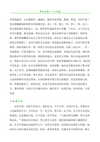 禅院文集——人生篇
¯¯¯¯¯¯¯¯¯¯¯¯¯¯¯¯¯¯¯¯¯¯¯¯¯¯¯¯¯¯¯¯¯¯¯¯¯¯¯¯¯¯¯¯¯¯¯¯¯¯¯¯¯¯¯¯¯¯¯¯¯¯¯¯¯¯¯¯

存的钱越多，心里越踏实，越满足。他们喜欢看钱、数钱，算钱，有时半夜三
更还要翻箱倒柜把所有的钱摆出来，看上一阵、数上一阵、算上一阵，过上一
阵还要把银行利息加上一加，算算到年底能有多少可赚，十年后、五十年后会
有多大数额。那分虔诚，那分沾沾自喜，那分喜悦不亚于金榜题名，洞房初
夜。他们挣钱赚钱不是为了使生活更美好，而是为了满足自己已变态的心理，
即使父母饿昏了，也舍不得给买点吃的；即使媳妇的裤裆破了，也舍不得买条
新的，最好用树叶补一补；即使子女们要点必用的钱，也要三问九审，一分一
分地数给，生怕多数出去一分，更不要说兄弟姐妹，亲朋好友用点钱。他们的
钱是绝对不会借给别人的，即便借给他人，也要多方考察，然后以最高利率贷
出，利息不是以年月计算，而是以日时计算，利率要精确到 0.0001 分。他们从
不会乱花一文钱，从不会到饭馆吃饭，无论到哪，他们总是随身带着干粮方便
面，出门在外，总挑最廉价的旅馆过夜，到别人家座客，总是吃到喉咙处，希
望回家三天不再吃饭，他人来访，首先是诉穷，使你不好意思在他家吃饭，别
人家的酒肉应该是待客的，自家的酒肉不利于客人的肠胃，仅仅是装潢门面
的。即便面临死亡、弥留之际，念念不忘的还是如何省钱，室内灯泡瓦数太
大，费电费钱，不利于往生极乐世界，最好有个一瓦的灯泡，若明若暗，才得
安息。


十五品人生
   玩世不恭，及时行乐的人：他们认为，人生无常，应及时行乐。吃喝玩乐
才是聪明的人生，才不枉活一生，吃了的、喝了的、玩了的、乐了的才是实际
得到的，其余都是空的，生不带来，死不带走，“今朝有酒今朝醉，明日无酒
喝凉水，”得快活时且快活，管它来生与来世。他们错误地理解了潇洒的含
意，从不严肃地认真地对待人生，对待社会伦理，对待他人的感受与真情；他
们对自己所在地区各家宾馆、饭店、酒家的菜谱、全城有多少明暗乐园、哪儿
 