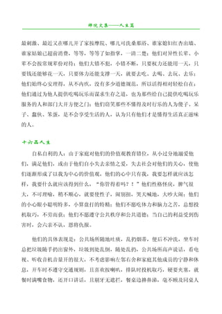 禅院文集——人生篇
¯¯¯¯¯¯¯¯¯¯¯¯¯¯¯¯¯¯¯¯¯¯¯¯¯¯¯¯¯¯¯¯¯¯¯¯¯¯¯¯¯¯¯¯¯¯¯¯¯¯¯¯¯¯¯¯¯¯¯¯¯¯¯¯¯¯¯¯

最刺激、最近又在哪儿开了家按摩院、哪儿可洗桑那浴、谁家媳妇红杏出墙、
谁家姑娘已超前消费，等等，等等了如指掌，一清二楚；他们对异性长辈、小
辈不会按常规辈份对待；他们大错不犯，小错不断，只要权力还能用一天，只
要钱还能够花一天，只要体力还能支撑一天，就要去吃、去喝、去玩、去乐；
他们始终心安理得，从不内疚，没有多少道德规范，所以活得相对轻松自在；
他们通过为他人提供吃喝玩乐而谋求生存之道，也为那些给自己提供吃喝玩乐
服务的人和部门大开方便之门；他们窃笑那些不懂得及时行乐的人为傻子、呆
子、蠢伙、笨蛋，是不会享受生活的人，认为只有他们才是懂得生活真正滋味
的人。


十六品人生
   自私自利的人：由于家庭对他们的价值观教育错位，从小过分地溺爱他
们，满足他们，或由于他们自小失去亲情之爱，失去社会对他们的关心，使他
们逐渐形成了以我为中心的价值观，他们的心中只有我，我要怎样就应该怎
样，我要什么就应该得到什么，“你管得着吗？！”他们性格怪戾，脾气很
大，不可理喻，稍不顺心，就要使性子，闹别扭，哭天喊地，大吵大闹；他们
的小心眼小聪明特多，小算盘打的特精；他们不愿吃体力和脑力之苦，总想投
机取巧，不劳而获；他们不愿遵守公共秩序和公共道德；当自己的利益受到伤
害时，会六亲不认，恩将仇报。

   他们的具体表现是：公共场所随地吐痰，乱扔烟蒂，便后不冲洗，坐车时
总把垃圾随手扔出窗外，垃圾到处乱倒，随处乱扔，公共场所高声说话，看电
视、听收音机音量开的很大，不考虑影响左邻右舍和家庭其他成员的宁静和休
息，开车时不遵守交通规则，且喜欢按喇叭，排队时投机取巧，硬要夹塞，就
餐时满嘴食物，还开口讲话，且剔牙无遮拦，餐桌边擤鼻涕，毫不顾及同桌人
 