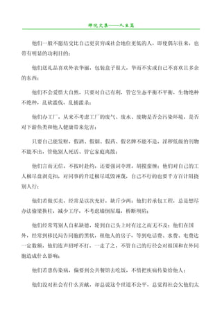 禅院文集——人生篇
¯¯¯¯¯¯¯¯¯¯¯¯¯¯¯¯¯¯¯¯¯¯¯¯¯¯¯¯¯¯¯¯¯¯¯¯¯¯¯¯¯¯¯¯¯¯¯¯¯¯¯¯¯¯¯¯¯¯¯¯¯¯¯¯¯¯¯¯

   他们一般不愿结交比自己更贫穷或社会地位更低的人，即使偶尔往来，也
带有明显的功利目的；

   他们送礼品喜欢外表华丽，包装盒子很大，华而不实或自己不喜欢且多余
的东西；

   他们不会爱惜大自然，只要对自己有利，管它生态平衡不平衡，生物绝种
不绝种，乱砍滥伐，乱捕滥杀；

   他们办工厂，从来不考虑工厂的废气、废水、废物是否会污染环境，是否
对下游鱼类和他人健康带来危害；

   只要自己能发财，假酒、假烟、假药、假名牌不能不造，淫秽低级的刊物
不能不出，管他别人死活、管它家庭离散；

   他们言而无信，不按时赴约，还要强词夺理，胡搅蛮缠；他们对自己的工
人极尽盘剥克扣，对同事的升迁极尽诋毁诬蔑，自己不行的也要千方百计阻挠
别人行；

   他们若做买卖，经常是以次充好，缺斤少两；他们若承包工程，总是想尽
办法偷梁换柱，减少工序，不考虑墙倒屋塌，桥断坝陷；

   他们经常骂别人自私缺德，轮到自己头上时有过之而无不及；他们在国
外，经常到移民局告同胞的黑状，租他人的房子，等到电话费、水费、电费达
一定数额，他们连声招呼不打，一走了之，不管自己的行径会对祖国和在外同
胞造成什么影响；

   他们若患传染病，偏要到公共餐馆去吃饭，不惜把疾病传染给他人；

   他们没对社会有什么贡献，却总说这个世道不公平，总觉得社会欠他们太
 