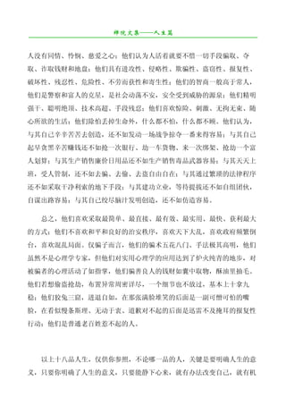 禅院文集——人生篇
¯¯¯¯¯¯¯¯¯¯¯¯¯¯¯¯¯¯¯¯¯¯¯¯¯¯¯¯¯¯¯¯¯¯¯¯¯¯¯¯¯¯¯¯¯¯¯¯¯¯¯¯¯¯¯¯¯¯¯¯¯¯¯¯¯¯¯¯

人没有同情、怜悯、慈爱之心；他们认为人活着就要不惜一切手段骗取、夺
取、诈取钱财和地盘；他们具有进攻性、侵略性、欺骗性、盗窃性、报复性、
破坏性、残忍性、危险性、不劳而获性和寄生性；他们的智商一般高于常人，
他们是警察和富人的克星，是社会动荡不安，安全受到威胁的源泉；他们精明
强干、聪明绝顶、技术高超、手段残忍；他们喜欢惊险、刺激、无拘无束、随
心所欲的生活；他们除怕丢掉生命外，什么都不怕，什么都不顾。他们认为，
与其自己辛辛苦苦去创造，还不如发动一场战争掠夺一番来得容易；与其自己
起早贪黑辛苦赚钱还不如抢一次银行、劫一车货物、来一次绑架、抢劫一个富
人划算；与其生产销售廉价日用品还不如生产销售毒品武器容易；与其天天上
班，受人管制，还不如去骗、去偷、去盗自由自在；与其通过繁琐的法律程序
还不如采取干净利索的地下手段；与其建功立业，等待提拔还不如自组团伙，
自谋出路容易；与其自己绞尽脑汁发明创造，还不如仿造容易。

   总之，他们喜欢采取最简单、最直接、最有效、最实用、最快、获利最大
的方式；他们不喜欢和平和良好的治安秩序，喜欢天下大乱，喜欢政府频繁倒
台，喜欢混乱局面。仅骗子而言，他们的骗术五花八门、手法极其高明，他们
虽然不是心理学专家，但他们对实用心理学的应用达到了炉火纯青的地步，对
被骗者的心理活动了如指掌，他们骗善良人的钱财如囊中取物，酥油里抽毛。
他们若想偷盗抢劫，布置异常周密详尽，一个细节也不放过，基本上十拿九
稳；他们狡兔三窟，进退自如，在那张满脸堆笑的后面是一副可憎可怕的嘴
脸，在看似慢条斯理、无动于衷、道歉对不起的后面是迅雷不及掩耳的报复性
行动；他们是普通老百姓惹不起的人。




   以上十八品人生，仅供你参照，不论哪一品的人，关键是要明确人生的意
义，只要你明确了人生的意义，只要能静下心来，就有办法改变自己，就有机
 