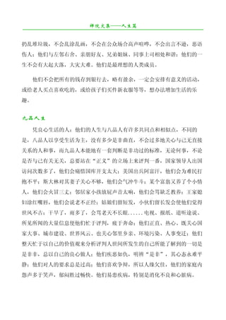 禅院文集——人生篇
¯¯¯¯¯¯¯¯¯¯¯¯¯¯¯¯¯¯¯¯¯¯¯¯¯¯¯¯¯¯¯¯¯¯¯¯¯¯¯¯¯¯¯¯¯¯¯¯¯¯¯¯¯¯¯¯¯¯¯¯¯¯¯¯¯¯¯¯

扔乱堆垃圾，不会乱涂乱画，不会在公众场合高声喧哗，不会出言不逊，恶语
伤人；他们与左邻右舍、亲朋好友、兄弟姐妹、同事上司相处和谐；他们的一
生不会有大起大落，大灾大难。他们是最理想的人类成员。

     他们不会把所有的钱存到银行去，略有盈余，一定会安排有意义的活动，
或给老人买点喜欢吃的，或给孩子们买件新衣服等等，想办法增加生活的乐
趣。


九品人生
     凭良心生活的人：他们的人生与八品人有许多共同点和相似点，不同的
是，八品人以享受生活为主，没有多少是非曲直，不会过多地关心与己无直接
关系的人和事，而九品人本能地有一套判断是非功过的标准，无论何事，不论
是否与己有关无关，总要站在“正义”的立场上来评判一番，国家领导人出国
访问次数多了，他们会痛惜国库开支太大；美国出兵阿富汗，他们会为难民打
抱不平；斯大林对其妻子关心不够，他们会气冲牛斗；某个富翁又养了个小情
人，他们会火冒三丈；邻居家小孩放屁声音太响，他们会骂缺乏教养；王家媳
妇涂红嘴唇，他们会说老不正经；姑娘们留短发，小伙们留长发会使他们觉得
世风不古；干旱了，雨多了，会骂老天不长眼......电视、报纸、道听途说、
所见所闻的大量信息使他们忙于评判，疲于奔命；他们正直、热心、既关心国
家大事、城市建设、世界风云、也关心邻里乡亲、环境污染、人事变迁；他们
整天忙于以自己的价值观来分析评判人世间所发生的自己所能了解到的一切是
是非非，总以自己的良心做人；他们疾恶如仇，明辨“是非”，其心态永难平
静；他们对人的要求总是过高；他们喜欢争辩，所以人缘欠佳，他们的家庭内
怨声多于笑声，郁闷胜过畅快。他们易患疾病，特别是消化不良和心脏病。
 