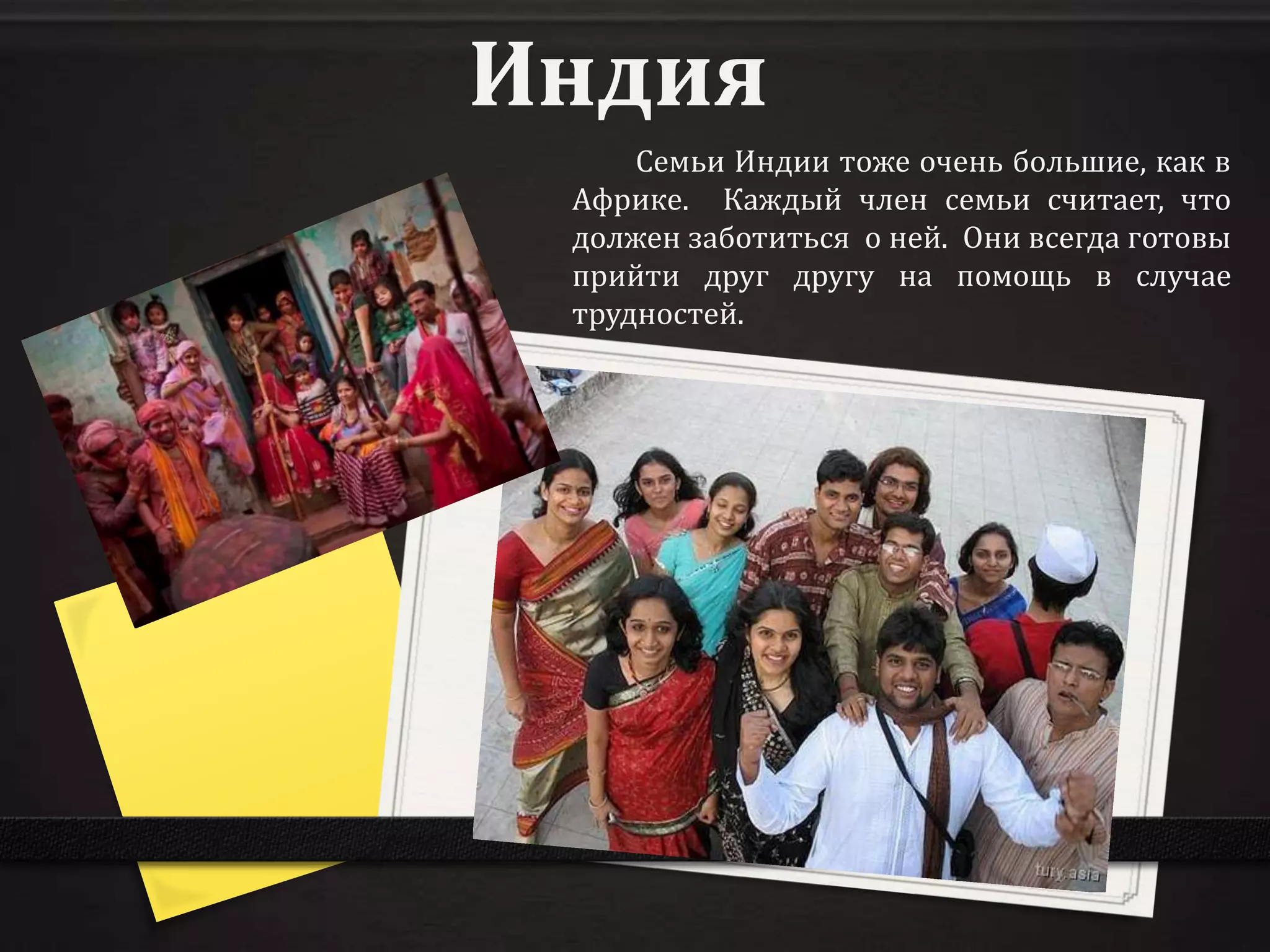 Индия
     Семьи Индии тоже очень большие, как в
 Африке. Каждый член семьи считает, что
 должен заботиться о ней. Они всегда готовы
 прийти друг другу на помощь в случае
 трудностей.
 