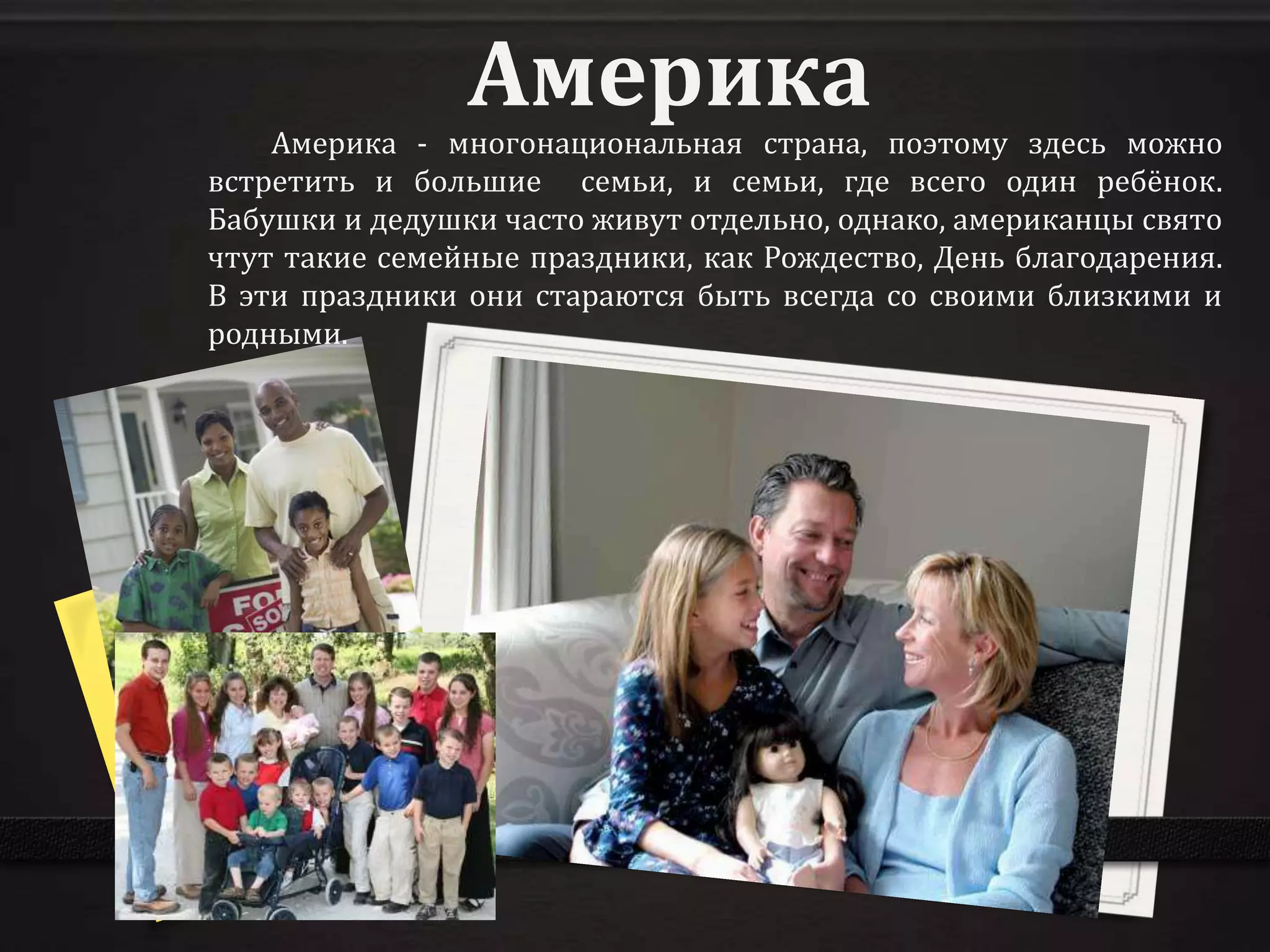 Америка
    Америка - многонациональная страна, поэтому здесь можно
встретить и большие семьи, и семьи, где всего один ребёнок.
Бабушки и дедушки часто живут отдельно, однако, американцы свято
чтут такие семейные праздники, как Рождество, День благодарения.
В эти праздники они стараются быть всегда со своими близкими и
родными.
 