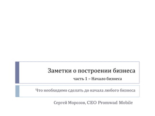 Заметки о построении бизнеса
                 часть 1 – Начало бизнеса

Что необходимо сделать до начала любого бизнеса

        Сергей Морозов, CEO Promwad Mobile
 