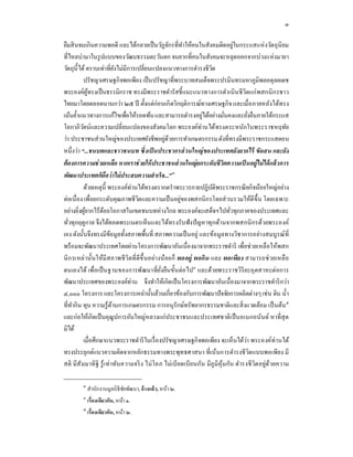 ๓

ยืมสิ นจนเกิ นความพอดี และได้กลายเป็ นวัฏจักรทีทําให้คนในสังคมติดอยู่ในกระแสแห่ งวัตถุ นิยม
ทีไหลบ่ามาในรู ปแบบของวัฒนธรรมตะวันตก จนยากทีคนในสังคมจะหลุดออกจากบ่วงแห่ งมายา
วัตถุนีได้ ตราบเท่าทียังไม่มีการเปลียนแปลงแนวทางการดํารงชีวต       ิ
          ปรัชญาเศรษฐกิจพอเพียง เป็ นปรัชญาทีพระบาทสมเด็จพระปรมินทรมหาภูมิพลอดุลยเดช
พระองค์ผูทรงเป็ นธรรมิกราช ทรงมีพระราชดํารัสชีแนะแนวทางการดําเนิ นชี วิตแก่ พสกนิ ก รชาว
              ้
ไทยมาโดยตลอดนานกว่า ๒๕ ปี ตังแต่ก่อนเกิ ดวิกฤติการณ์ทางเศรษฐกิจ และเมือภายหลังได้ทรง
เน้นยําแนวทางการแก้ไขเพือให้รอดพ้น และสามารถดํารงอยูได้อย่างมันคงและยังยืนภายใต้กระแส
                                                               ่
โลกาภิวตน์และความเปลียนแปลงของสังคมโลก พระองค์ท่านได้ทรงตระหนักในพระราชหฤทัย
          ั
ว่า ประชาชนส่ วนใหญ่ของประเทศยังชีพอยูดวยการทําเกษตรกรรม ดังทีทรงมีพระราชกระแสตอน
                                                ่้
หนึงว่า “...ชนบทและชาวชนบท ซึ งเป็ นประชากรส่ วนใหญ่ ของประเทศยังยากไร้ ขัดสน และยัง
ต้ องการความช่ วยเหลือ หากเราช่ วยให้ ประชาชนส่ วนใหญ่ ยกระดับชีวิตความเป็ นอยู่ไม่ ได้ แล้ วการ
พัฒนาประเทศก็ถือว่ าไม่ ประสบความสํ าเร็จ...”๓
          ด้วยเหตุนี พระองค์ท่านได้ทรงตรากตรําพระวรกายปฏิ บติพระราชกรณี ยกิจน้อยใหญ่อย่าง
                                                                     ั
ต่อเนือง เพือยกระดับคุณภาพชีวตและความเป็ นอยูของพสกนิ กรโดยส่ วนรวมให้ดีขึน โดยเฉพาะ
                                   ิ                   ่
อย่างยิงผูยากไร้ดอยโอกาสในเขตชนบทห่างไกล พระองค์จะเสด็จฯไปทัวทุกภาคของประเทศและ
            ้       ้
ทัวทุกฤดูกาล จึงได้ทอดพระเนตรเห็นและได้ทรงรับฟั งปั ญหาทุกด้านจากพสกนิ กรด้วยพระองค์
เอง ดังนันจึงทรงมีขอมูลทังสภาพพืนที สภาพความเป็ นอยู่ และข้อมูลทางวิชาการอย่างสมบูรณ์ ที
                          ้
พร้ อมจะพัฒนาประเทศโดยผ่านโครงการพัฒนาอันเนืองมาจากพระราชดําริ เพือช่ วยเหลื อให้พสก
นิ ก รเหล่ านันให้มีสภาพชี วิตทีดีขึ นอย่างน้อยก็ พออยู่ พอกิน และ พอเพียง สามารถช่ วยเหลื อ
ตนเองได้ เพือเป็ นฐานของการพัฒนาทียังยืนขันต่ อไป๔ และด้วยพระราชวิริยะอุตสาหะต่อการ
พัฒนาประเทศของพระองค์ท่าน จึงทําให้เกิดเป็ นโครงการพัฒนาอันเนืองมาจากพระราชดําริ กว่า
๔,๐๐๐ โครงการ และโครงการเหล่านันล้วนเกียวข้องกับการพัฒนาปั จจัยการผลิตต่างๆ เช่น ดิน นํา
ทีทํากิ น ทุน ความรู ้ ดานการเกษตรกรรม การอนุรักษ์ทรัพยากรธรรมชาติและสิ งแวดล้อม เป็ นต้น๕
                            ้
และก่ อให้เกิ ดเป็ นคุณูปการอันใหญ่หลวงแก่ประชาชนและประเทศชาติเป็ นอเนกอนันต์ หาที สุ ด
มิได้
          เมือศึกษาแนวพระราชดําริ ในเรื องปรัชญาเศรษฐกิจพอเพียง จะเห็นได้วา พระองค์ท่านได้
                                                                                     ่
ทรงประยุกต์แนวความคิดจากหลักธรรมทางพระพุทธศาสนา ทีเน้นการดํารงชี วิตแบบพอเพียง มี
สติ มีสั มมาทิฐิ รู ้ เ ท่าทันความจริ ง ไม่ โลภ ไม่เบียดเบียนกัน มีภูมิคุ ้มกัน ดํารงชี วิต อยู่ด้วยความ

         ๓
             สํานักงานมูลนิ ธิชยพัฒนา, อ้ างแล้ ว, หน้า ๒.
                               ั
         ๔
             เรืองเดียวกัน, หน้า ๑.
         ๕
             เรืองเดียวกัน, หน้า ๒.
 