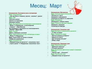 Месец: Март
                                                           •   Направление: Математика
•   Направление: Български език и литература
                                                           •   Ядро: Количествени отношения
•   Ядро: Свързана реч
                                                           •   -Числата от 1 до 5
•   .-,,Да сме бели и червени, весели , засмени”- диалог
                                                           •   -Кодиране и декодиране
•   Ядро: ЗКР
                                                           •   -Сериация на обекти по широчина
•   -Сричков анализ
                                                           •   Ядро: Измерване
•   -Анализ на изречение
                                                           •   -Измерване с обемна мярка
•   -Фонемен анализ
                                                           •   Ядро: Равнинни фигури и форми
•   Ядро: Възприемане на литературно произведение
                                                           •   -Кодиране, сериация
•   -,,Мамо” П. Йорданова –стихотворение
                                                           •   -Геометрични фигури
•   -,,Човече” – Леда Милева
•   -Възприемане и заучаване на стихотворението
    ,,Пролет”- Дора Габе                                   •   Направление: Социален свят
•   Ядро: Речник                                           •   Ядро:Културни и национални ценности
•   -Думи с обобщено значение                              •   -,,С обич за мама”
•   Ядро: Пресъздаване на худ. литература за деца          •   Ядро: Предметна среда
•   -,,Мамо” П. Йорданова                                  •   -,,Всички живеем на Земята”
•   Ядро: Подготовка за четене и писане                    •   -,,Децата по света”
•   -Графични упражнения                                   •   -,,Да построим нов дом”
•   Ядро: Свързана реч                                     •   -,,Мода, мода”
•   -,,Предвестници на пролетта”- описателен текст
•   -,,Трите шапки”- П. Йорданова- описателен текст        •   Направление: Природен свят
                                                           •   Ядро: Животински свят
                                                           •   -,,Домашни животни”
                                                           •   -,,Птиците долитат”
                                                           •   Ядро: Естествена физическа среда и природни
                                                               явления
                                                           •   -,,Пролет иде”, ,,Сезоните”
                                                           •   Ядро: Растителен свят
                                                           •   -,,Предвестници на пролетта”
 