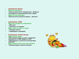 •   Направление: Музика
•   Ядро: Възприемане
•   -Слухово-двигателна координация- ,,Шофьор”
•   -Развиване на метро-ритмичен усет /марш/
•   Ядро: Възпроизвеждане
•   -Вокално-изпълнителски умения - ,,Капитан”


•   Направление : КТБД
•   Ядро: Конструиране и моделиране
•   -,,Моя дом”
•   -,,Кошничка за плодове”
•   Ядро: Грижи за себе си и дома
•   -,,Плодова салата”
•   -,,Подреждам и сервирам”

•   Направление : Игрова култура
•   Ядро: Игрова среда
•   -СРИ- битови сюжети, услуги, пътувания,
    компоненти от СКИ- преди и в СРИ
•   -СКИ-боравене с различни конструктивни
    елементи
•   Ядро: Игрово артистично пресъздаване
•   -Театрализирани сюжетни епизоди
 