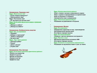 •   Ядро: Игрова двигателна дейност
•   Направление: Природен свят
                                                   •   -Игри с лазене, скачане и равновесно ходене
•   Ядро: Животински свят
                                                   •   -Игри с лазене и преодоляване на препятствия
•   -,,Къде отидоха мравките?”
                                                   •   -Игри за бързина и гъвкавост
•   -,,Притихналата гора”
                                                   •   -Занимателни игри и упражнения
•   Ядро: Растителен свят
                                                   •   Ядро: Физическа дееспособност
•   -,,От зрънцето до житния клас”
                                                   •   -Развиване на равновесие и бързина
•   Ядро: Естествена физическа среда и природни
    явления
•   -,,Облаци в небето”                            •
•   -,,Облаци на небето”                           •   Направление: Музика
                                                   •   Ядро: Възприемане
•   Направление: Изобразително изкуство            •   -Определяне характера на муз. произведение
•   Ядро: Худ. възприемане                         •   -Инструментална музика-валс
•   -,,Чинийки”                                    •   -Българска народна музика
•   -,,Избери и нарисувай”                         •   Ядро: Възпроизвеждане
•   - ,,Рибки в аквариум”                          •   -Свирене с детски музикални инструменти
•   -,,Не мога сам”                                •   Ядро: Музика и игра
•   Ядро: Худ. пресъздаване                        •   -Музикално-двигателна активност-МИ
•   -,,Златната рибка”                             •   -Българска народна музика
•   -,,Чашка”                                      •   Ядро: Елементи на музикална изразителност
•   -,,Зима е дошла”                               •   -Развиване на музикална памет и усет за темпо
•   -,,Първи сняг”

•   Направление: Физ. Култура
•   Ядро: Естествено-приложна двигателна дейност
•   -Лазене към ориентир
•   -Ходене по дъска
•   -Бягане за бързина
•   -Лазене в зиг-заг
•   -Щафетни игри
 