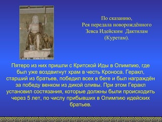 По сказанию,
                           Рея передала новорождённого
                            Зевса Идейским Дактилам
                                    (Куретам).




  Пятеро из них пришли с Критской Иды в Олимпию, где
    был уже воздвигнут храм в честь Кроноса. Геракл,
старший из братьев, победил всех в беге и был награждён
   за победу венком из дикой оливы. При этом Геракл
установил состязания, которые должны были происходить
  через 5 лет, по числу прибывших в Олимпию идейских
                         братьев.
 