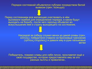 Порядок состязаний объявлялся публике посредством белой
                      вывески (греч. λεύκωμα)


Перед состязанием все желающие участвовать в нём
  вынимали жребий для определения порядка, в каком будут
  выходить на борьбу, после чего герольд объявлял во
  всеуслышание имя и страну выходящего на состязание.



          Наградой за победу служил венок из дикой оливы (греч.
           κότινος), победителя ставили на бронзовый треножник
              (τρίπους έπιχαλκος) и давали ему в руки пальмовые
                                                           ветви



  Победитель, помимо славы для себя лично, прославлял ещё и
       своё государство, которое предоставляло ему за это
                  разные льготы и привилегии..
 