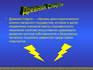 • Древняя Спарта — образец аристократического
  военно-лагерного государства, которое в целях
  подавления огромной массы подневольного
  населения (илотов) искусственно сдерживало
  развитие частной собственности и безуспешно
  пыталось сохранить равенство среди самих
  спартиатов.
 