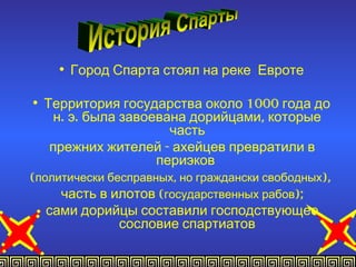 • Город Спарта стоял на реке Евроте

• Территория государства около 1000 года до
     н. э. была завоевана дорийцами, которые
                       часть
    прежних жителей - ахейцев превратили в
                     периэков
(политически бесправных, но граждански свободных),
      часть в илотов (государственных рабов);
   сами дорийцы составили господствующее
                сословие спартиатов
 