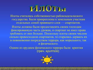 Илоты считались собственностью рабовладельческого
  государства. Были прикреплены к земельным участкам
     отдельных семей правящего слоя — спартиатов.
  Илоты должны были предоставлять своим господам
  фиксированную часть урожая, и спартиат не имел права
требовать от них больше. Поскольку илоты своим числом
сильно превосходили спартиатов, те старались держать их
 в повиновении посредством террора, как морального, так
                     и физического.
Одним из орудием физического террора были криптия
                    (греч. κρυπτεία)
 