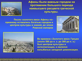 Афины были важным городом на
                   протяжении большого периода
                  наивысшего расцвета греческой
                            культуры.

      После «золотого века» Афины по-
прежнему оставались богатым городом и
   центром культуры и знаний, до эпохи
                     Римской империи



                         Во времена «Золотого века» Греции
                         (около 500 до н. э. до 300 до н. э.)
                         был центром культуры и
                         интеллигенции, и являлся
                         колыбелью западной цивилизации.
 