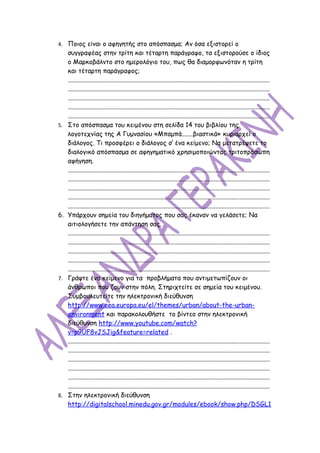 4. Ποιος είναι ο αφηγητής στο απόσπασμα; Αν όσα εξιστορεί ο
     συγγραφέας στην τρίτη και τέταρτη παράγραφο, τα εξιστορούσε ο ίδιος
     ο Μαρκοβάλντο στο ημερολόγιο του, πως θα διαμορφωνόταν η τρίτη
     και τέταρτη παράγραφος;
     ..............................................................................................................................
     ..............................................................................................................................
     ..............................................................................................................................
     ..............................................................................................................................
     ..............................................................................................................................
5.   Στο απόσπασμα του κειμένου στη σελίδα 14 του βιβλίου της
     λογοτεχνίας της Α Γυμνασίου «Μπαμπά.......βιαστικά» κυριαρχεί ο
     διάλογος. Τι προσφέρει ο διάλογος σ’ ένα κείμενο; Να μετατρέψετε το
     διαλογικό απόσπασμα σε αφηγηματικό χρησιμοποιώντας τριτοπρόσωπη
     αφήγηση.
     ..............................................................................................................................
     ..............................................................................................................................
     ..............................................................................................................................
     ..............................................................................................................................
     ..............................................................................................................................
6.   Υπάρχουν σημεία του διηγήματος που σας έκαναν να γελάσετε; Να
     αιτιολογήσετε την απάντηση σας.
     ..............................................................................................................................
     ..............................................................................................................................
     ..............................................................................................................................
     ..............................................................................................................................
     ..............................................................................................................................
7.   Γράψτε ένα κείμενο για τα προβλήματα που αντιμετωπίζουν οι
     άνθρωποι που ζουν στην πόλη. Στηριχτείτε σε σημεία του κειμένου.
     Συμβουλευτείτε την ηλεκτρονική διεύθυνση
     http://www.eea.europa.eu/el/themes/urban/about-the-urban-
     environment και παρακολουθήστε το βίντεο στην ηλεκτρονική
     διεύθυνση http://www.youtube.com/watch?
     v=p9UF8vJSJig&feature=related .
     ..............................................................................................................................
     ..............................................................................................................................
     ..............................................................................................................................
     ..............................................................................................................................
     ..............................................................................................................................
     ..............................................................................................................................
8.   Στην ηλεκτρονική διεύθυνση
     http://digitalschool.minedu.gov.gr/modules/ebook/show.php/DSGL1
 