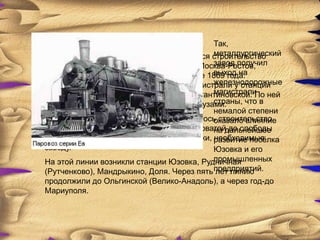 Так,
                                           металлургический
С пуском первой доменной печи начинается строительство
                                           завод получил
заводской железной линии к магистрали Москва-Ростов,
                                           выход на
открытой для движения поездов в декабре 1869 года.
                                           железнодорожные
Заводская линия, примкнувшая к этой магистрали у станции
                                           магистрали
Константиновка, получила название Константиновской. По ней
                                           страны, что в
в 1872 году пошли поезда с заводскими грузами.
                                           немалой степени
После Константиновской линии развернулось строительство
                                           оказало влияние
45-километрового участка дороги от Ясиноватойдальнейшее
                                           на до слободы
Е:леновки, где разрабатывались известняки, развитие посѐлка
                                           необходимые
заводу.                                    Юзовка и его
                                           промышленных
На этой линии возникли станции Юзовка, Рудничная
(Рутченково), Мандрыкино, Доля. Через пять предприятий.
                                           лет линию
продолжили до Ольгинской (Велико-Анадоль), а через год-до
Мариуполя.
 