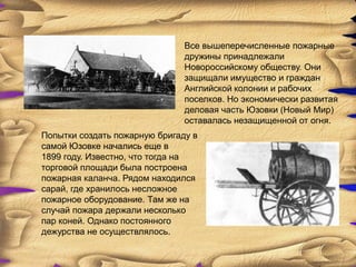 Все вышеперечисленные пожарные
                               дружины принадлежали
                               Новороссийскому обществу. Они
                               защищали имущество и граждан
                               Английской колонии и рабочих
                               поселков. Но экономически развитая
                               деловая часть Юзовки (Новый Мир)
                               оставалась незащищенной от огня.
Попытки создать пожарную бригаду в
самой Юзовке начались еще в
1899 году. Известно, что тогда на
торговой площади была построена
пожарная каланча. Рядом находился
сарай, где хранилось несложное
пожарное оборудование. Там же на
случай пожара держали несколько
пар коней. Однако постоянного
дежурства не осуществлялось.
 