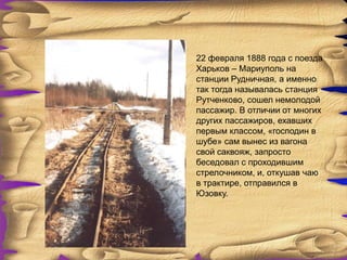 22 февраля 1888 года с поезда
Харьков – Мариуполь на
станции Рудничная, а именно
так тогда называлась станция
Рутченково, сошел немолодой
пассажир. В отличии от многих
других пассажиров, ехавших
первым классом, «господин в
шубе» сам вынес из вагона
свой саквояж, запросто
беседовал с проходившим
стрелочником, и, откушав чаю
в трактире, отправился в
Юзовку.
 