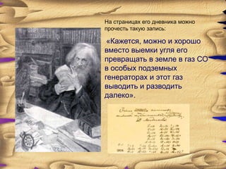 На страницах его дневника можно
прочесть такую запись:

 «Кажется, можно и хорошо
вместо выемки угля его
превращать в земле в газ СО
в особых подземных
генераторах и этот газ
выводить и разводить
далеко».
 