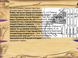По настоящему первый парк был
заложен возле Первого городского
Выбор места для парка определило то, что Первый
ставка. История городских ставков
городской ставок был ближезаводом Юзовки, чем
непосредственно связана с к центру
водохранилища на нужна была
Юза. Производству реке Кальмиус. Парк был расположен
между Пятой линией (ул. Первомайская), Малым
вода. Первоначально была
проспектомплотиной река Кальмиус и береговой
перекрыта (пр. Павших Коммунаров)
линиейиз двух устроенных става. Со временем
и вода Первого городского
территория парка изменилась незначительно. Сейчас он
водохранилищ шла на нужды
ограничен временем этой воды
завода. Соул. Университетской (Шестая линия). И, по
прежнему, проспектом Павших Коммунаров и береговой
стало не хватать. Тогда перекрыли
линией Первого городского става. Вдоль береговой линии
Скоморошину (Бахмутку) и
ставка и в XIX еще два
организовали веке и сейчас были проложены
подъездные к заводу железнодорожные пути.
водохранилища (Первый и Второй
городские ставки).
 